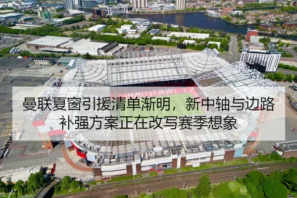 曼联夏窗引援清单渐明，新中轴与边路补强方案正在改写赛季想象