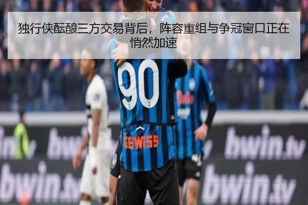 独行侠酝酿三方交易背后，阵容重组与争冠窗口正在悄然加速